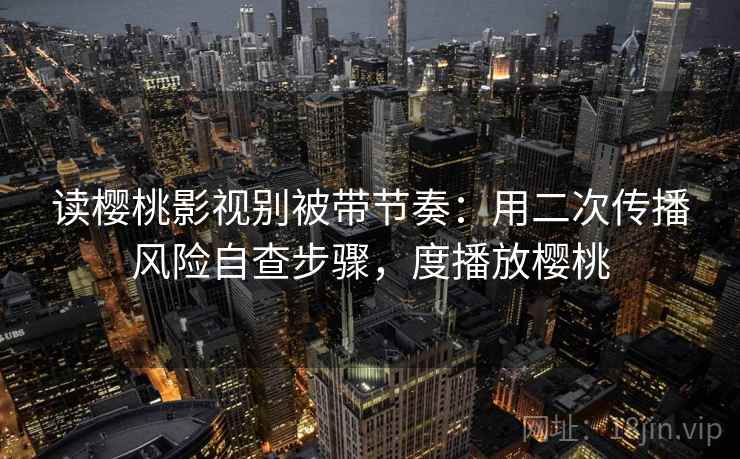 读樱桃影视别被带节奏：用二次传播风险自查步骤，度播放樱桃