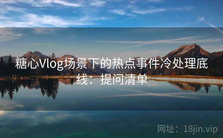 糖心Vlog场景下的热点事件冷处理底线：提问清单