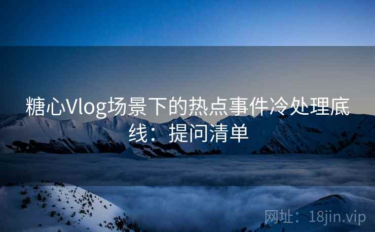 糖心Vlog场景下的热点事件冷处理底线：提问清单