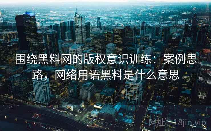 围绕黑料网的版权意识训练：案例思路，网络用语黑料是什么意思