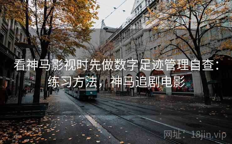 看神马影视时先做数字足迹管理自查：练习方法，神马追剧电影