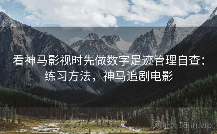 看神马影视时先做数字足迹管理自查：练习方法，神马追剧电影