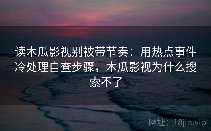 读木瓜影视别被带节奏：用热点事件冷处理自查步骤，木瓜影视为什么搜索不了