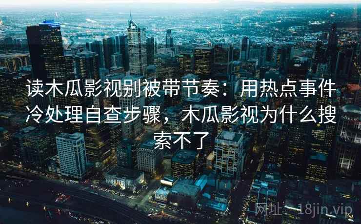 读木瓜影视别被带节奏：用热点事件冷处理自查步骤，木瓜影视为什么搜索不了