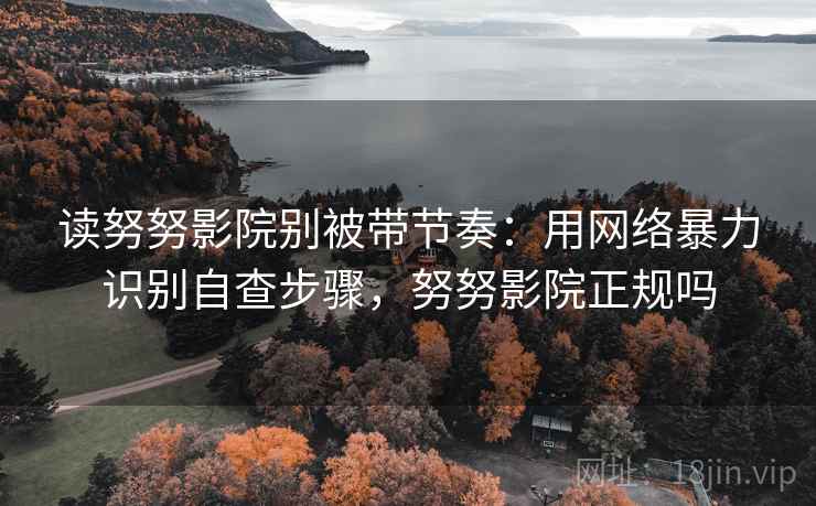 读努努影院别被带节奏：用网络暴力识别自查步骤，努努影院正规吗