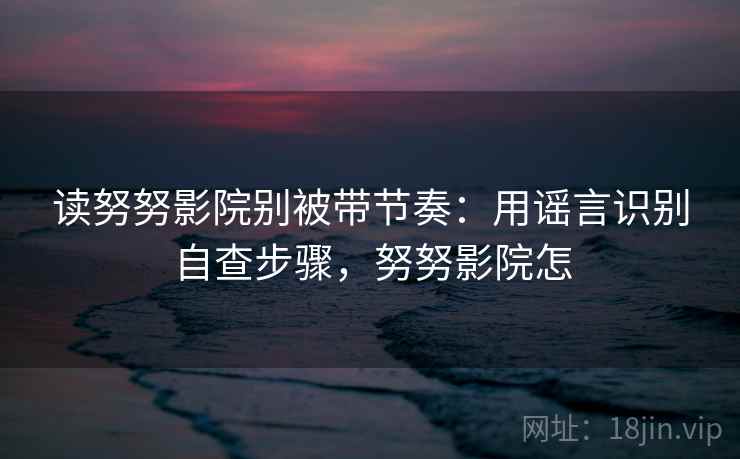 读努努影院别被带节奏：用谣言识别自查步骤，努努影院怎