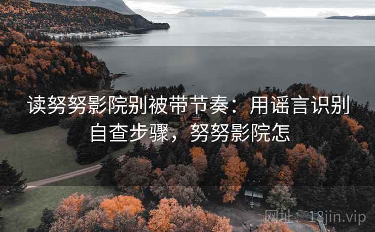读努努影院别被带节奏：用谣言识别自查步骤，努努影院怎