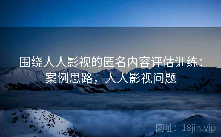 围绕人人影视的匿名内容评估训练：案例思路，人人影视问题