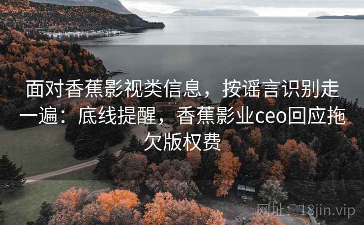 面对香蕉影视类信息，按谣言识别走一遍：底线提醒，香蕉影业ceo回应拖欠版权费