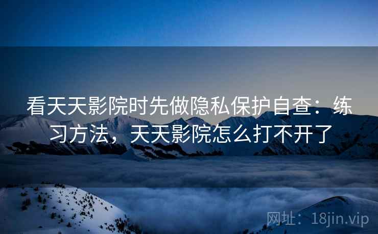看天天影院时先做隐私保护自查：练习方法，天天影院怎么打不开了