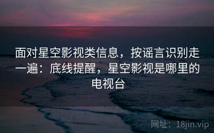 面对星空影视类信息，按谣言识别走一遍：底线提醒，星空影视是哪里的电视台