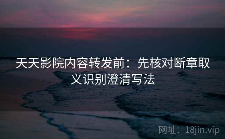 天天影院内容转发前：先核对断章取义识别澄清写法