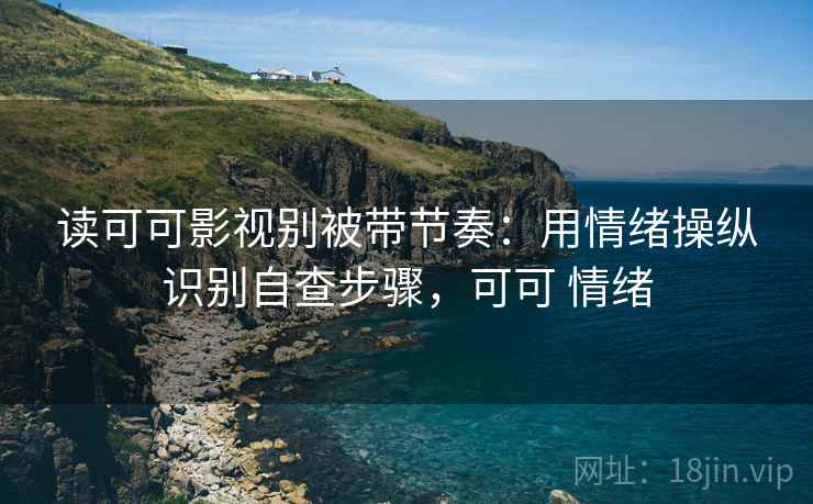 读可可影视别被带节奏：用情绪操纵识别自查步骤，可可 情绪