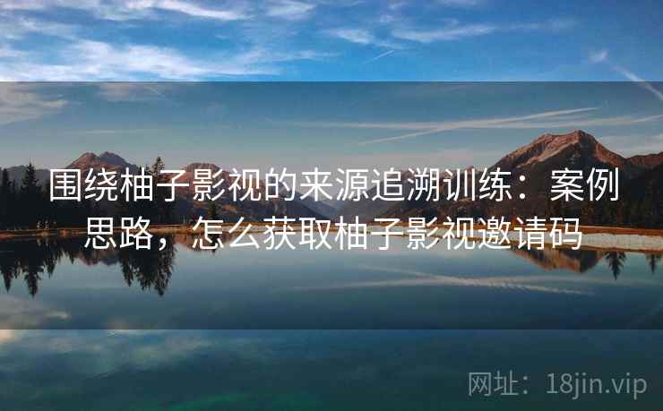 围绕柚子影视的来源追溯训练：案例思路，怎么获取柚子影视邀请码