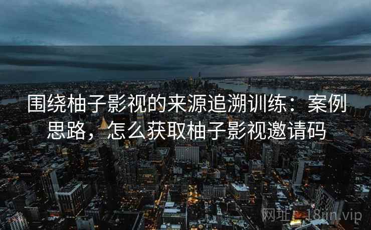 围绕柚子影视的来源追溯训练：案例思路，怎么获取柚子影视邀请码