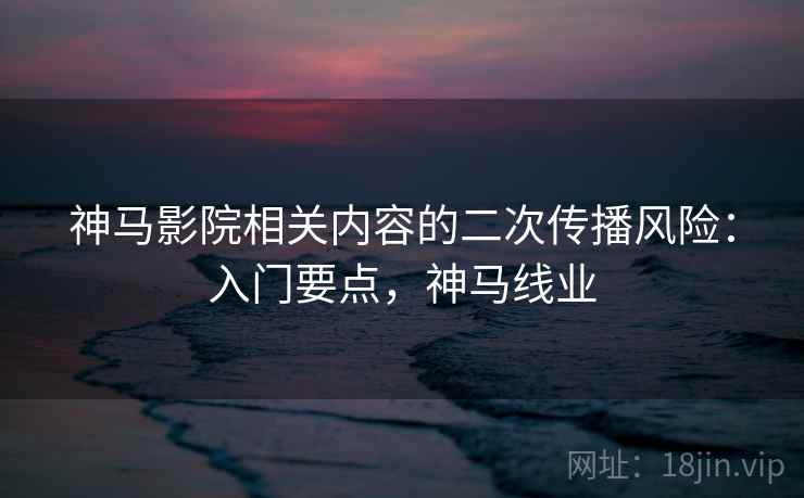 神马影院相关内容的二次传播风险：入门要点，神马线业