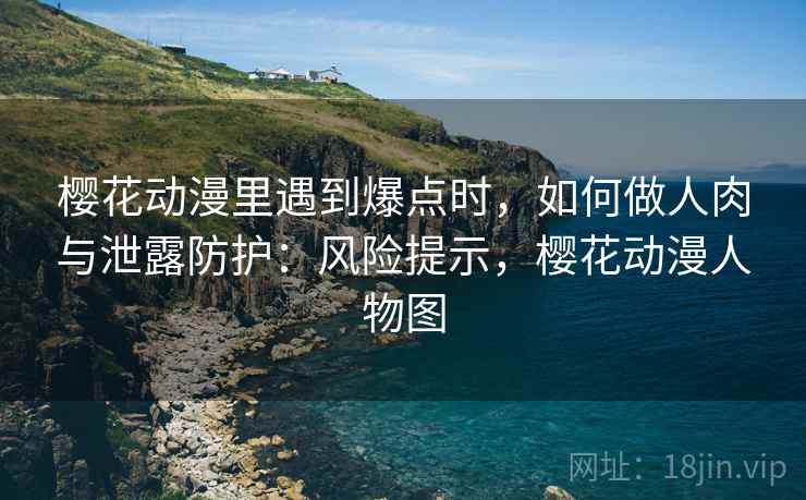 樱花动漫里遇到爆点时，如何做人肉与泄露防护：风险提示，樱花动漫人物图