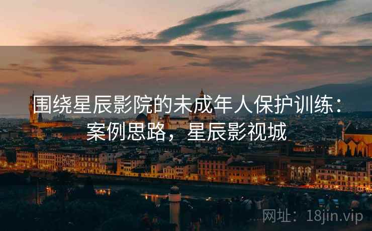 围绕星辰影院的未成年人保护训练：案例思路，星辰影视城