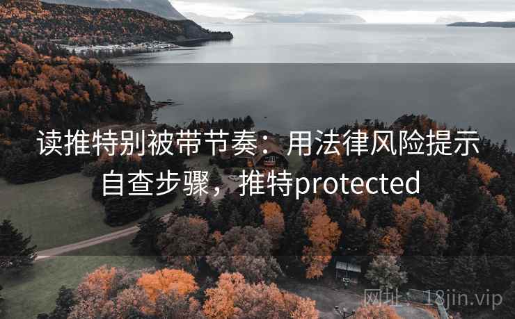 读推特别被带节奏:用法律风险提示自查步骤,推特protected 读推特别被带节奏:用法律风险提示自查步骤,推特protected