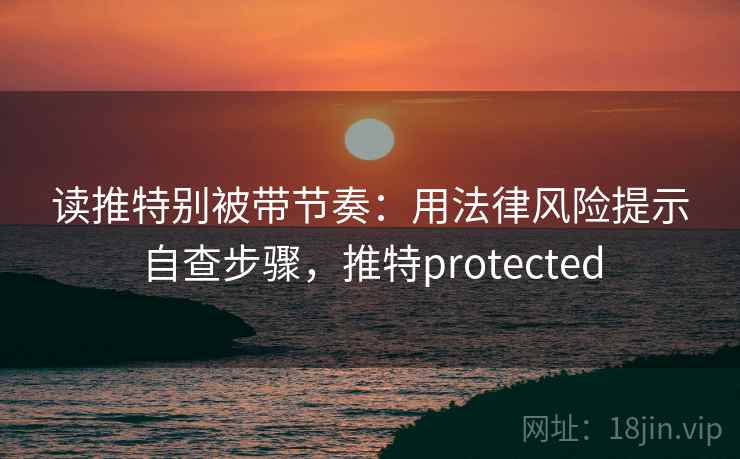 读推特别被带节奏:用法律风险提示自查步骤,推特protected 读推特别被带节奏:用法律风险提示自查步骤,推特protected