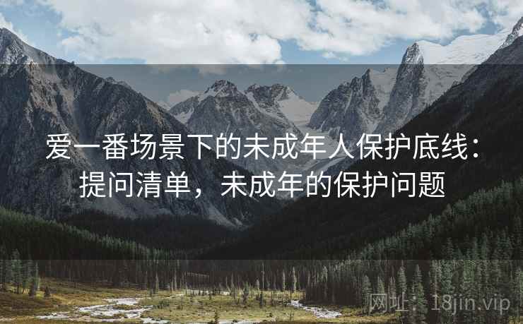 爱一番场景下的未成年人保护底线:提问清单,未成年的保护问题 爱一番场景下的未成年人保护底线:提问清单,未成年的保护问题
