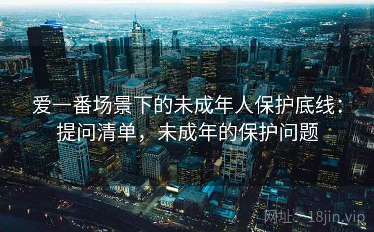 爱一番场景下的未成年人保护底线:提问清单,未成年的保护问题 爱一番场景下的未成年人保护底线:提问清单,未成年的保护问题
